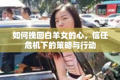 如何挽回白羊女的心，信任危机下的策略与行动