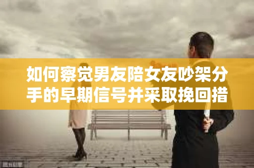 如何察觉男友陪女友吵架分手的早期信号并采取挽回措施？
