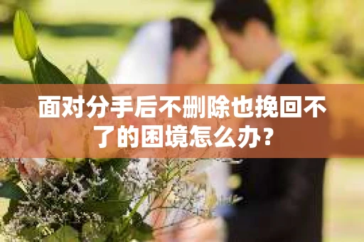 面对分手后不删除也挽回不了的困境怎么办？