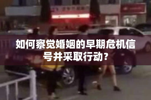如何察觉婚姻的早期危机信号并采取行动？