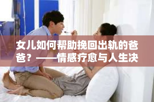女儿如何帮助挽回出轨的爸爸？——情感疗愈与人生决策的干货指南