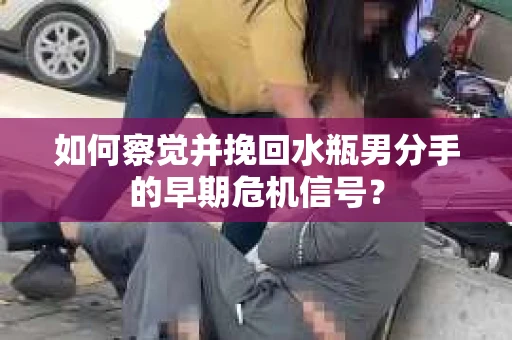 如何察觉并挽回水瓶男分手的早期危机信号？