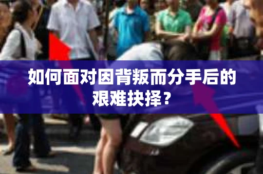 如何面对因背叛而分手后的艰难抉择？