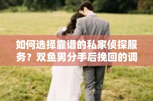 如何选择靠谱的私家侦探服务？双鱼男分手后挽回的调查策略