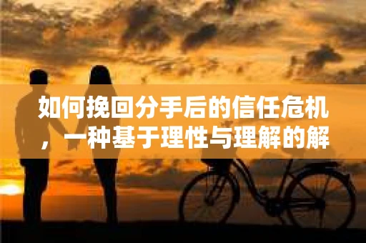 如何挽回分手后的信任危机，一种基于理性与理解的解决方案