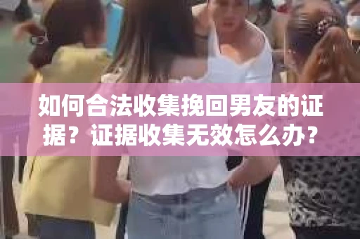 如何合法收集挽回男友的证据？证据收集无效怎么办？