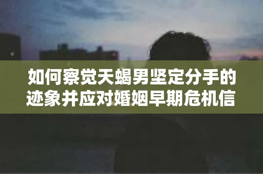 如何察觉天蝎男坚定分手的迹象并应对婚姻早期危机信号? 如何察觉天蝎男坚定分手的迹象并应对婚姻早期危机信号?