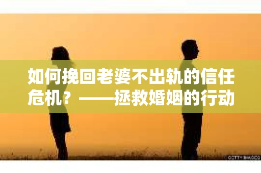 如何挽回老婆不出轨的信任危机？——拯救婚姻的行动指南