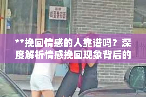 **挽回情感的人靠谱吗？深度解析情感挽回现象背后的真相**