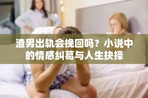 渣男出轨会挽回吗？小说中的情感纠葛与人生抉择
