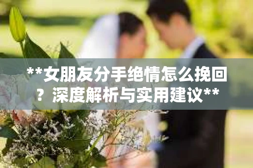 **女朋友分手绝情怎么挽回？深度解析与实用建议**