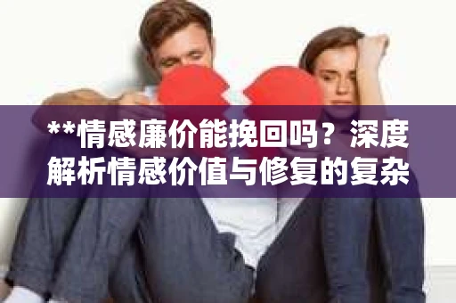**情感廉价能挽回吗？深度解析情感价值与修复的复杂性**