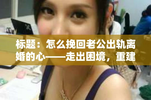 标题：怎么挽回老公出轨离婚的心——走出困境，重建婚姻