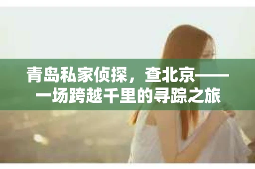 青岛私家侦探，查北京——一场跨越千里的寻踪之旅