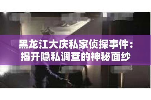 黑龙江大庆私家侦探事件：揭开隐私调查的神秘面纱