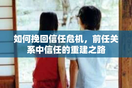 如何挽回信任危机,前任关系中信任的重建之路 如何挽回信任危机,前任关系中信任的重建之路