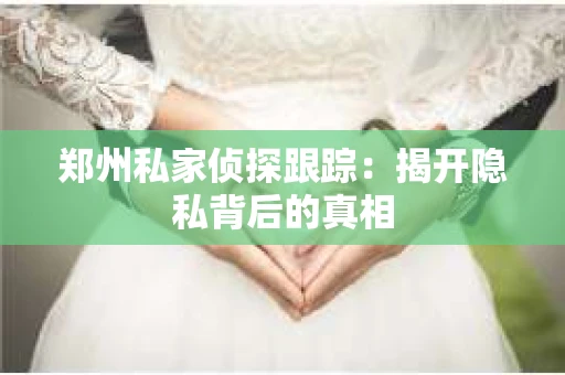 郑州私家侦探跟踪：揭开隐私背后的真相