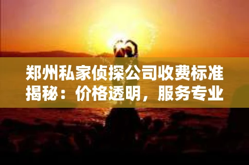 郑州私家侦探公司收费标准揭秘：价格透明，服务专业