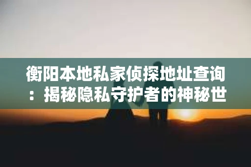 衡阳本地私家侦探地址查询:揭秘隐私守护者的神秘世界 衡阳本地私家侦探地址查询:揭秘隐私守护者的神秘世界