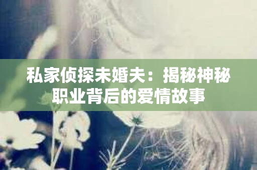私家侦探未婚夫:揭秘神秘职业背后的爱情故事 私家侦探未婚夫:揭秘神秘职业背后的爱情故事