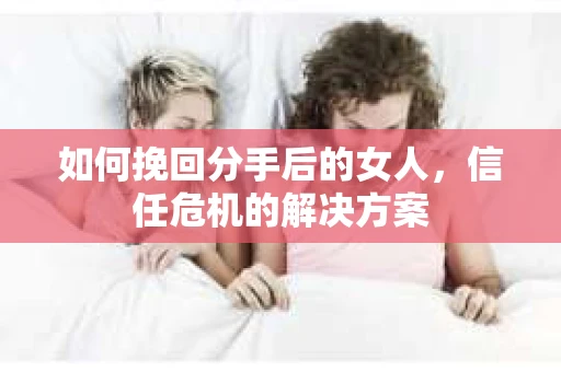 如何挽回分手后的女人，信任危机的解决方案