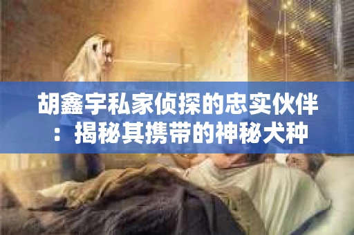 胡鑫宇私家侦探的忠实伙伴：揭秘其携带的神秘犬种