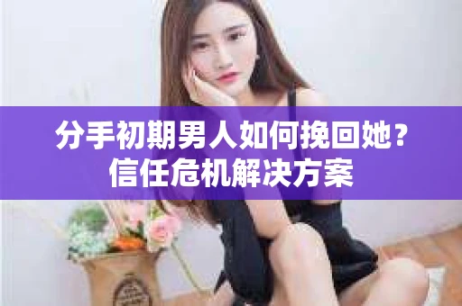 分手初期男人如何挽回她？信任危机解决方案