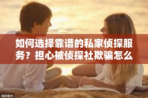 如何选择靠谱的私家侦探服务？担心被侦探社欺骗怎么办？