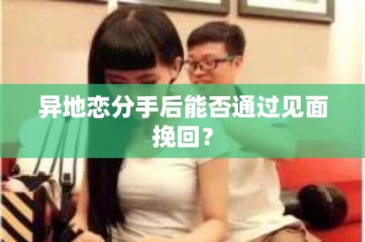 异地恋分手后能否通过见面挽回？