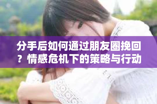 分手后如何通过朋友圈挽回？情感危机下的策略与行动