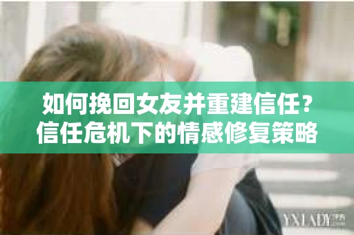 如何挽回女友并重建信任？信任危机下的情感修复策略