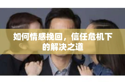 如何情感挽回，信任危机下的解决之道