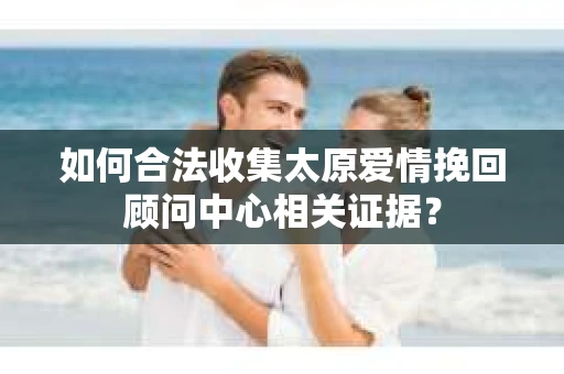 如何合法收集太原爱情挽回顾问中心相关证据？