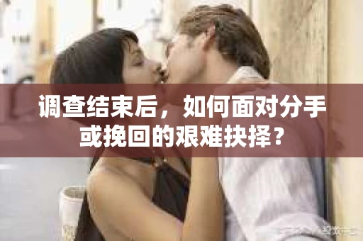 调查结束后，如何面对分手或挽回的艰难抉择？