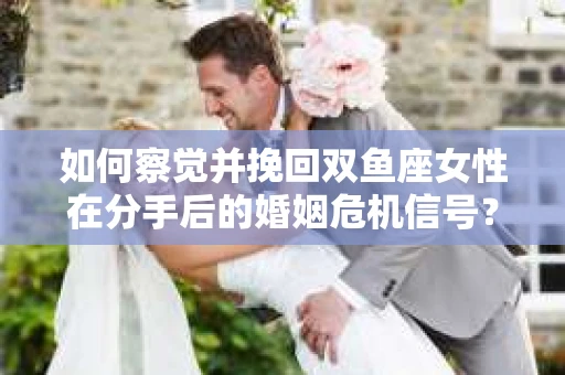 如何察觉并挽回双鱼座女性在分手后的婚姻危机信号？